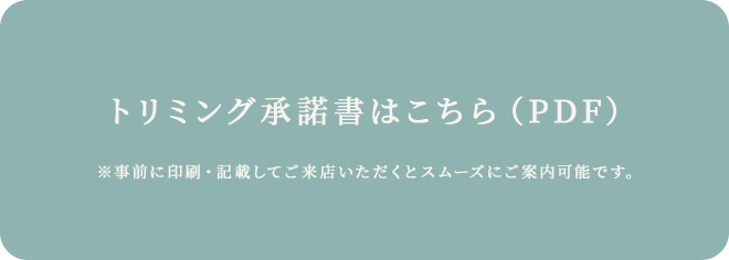 トリミング承諾書はこちら（PDF） ※事前に印刷･記載してご来店いただくとスムーズにご案内可能です｡